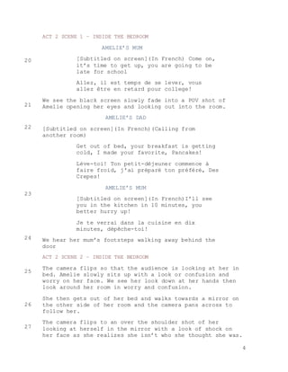 4
ACT 2 SCENE 1 – INSIDE THE BEDROOM
AMELIE’S MUM
[Subtitled on screen](In French) Come on,
it’s time to get up, you are going to be
late for school
Allez, il est temps de se lever, vous
allez être en retard pour college!
We see the black screen slowly fade into a POV shot of
Amelie opening her eyes and looking out into the room.
AMELIE’S DAD
[Subtitled on screen](In French)(Calling from
another room)
Get out of bed, your breakfast is getting
cold, I made your favorite, Pancakes!
Lève-toi! Ton petit-déjeuner commence à
faire froid, j'ai préparé ton préféré, Des
Crepes!
AMELIE’S MUM
[Subtitled on screen](In French)I’ll see
you in the kitchen in 10 minutes, you
better hurry up!
Je te verrai dans la cuisine en dix
minutes, dépêche-toi!
We hear her mum’s footsteps walking away behind the
door
ACT 2 SCENE 2 – INSIDE THE BEDROOM
The camera flips so that the audience is looking at her in
bed. Amelie slowly sits up with a look or confusion and
worry on her face. We see her look down at her hands then
look around her room in worry and confusion.
She then gets out of her bed and walks towards a mirror on
the other side of her room and the camera pans across to
follow her.
The camera flips to an over the shoulder shot of her
looking at herself in the mirror with a look of shock on
her face as she realizes she isn’t who she thought she was.
20
21
22
23
24
25
26
27
 