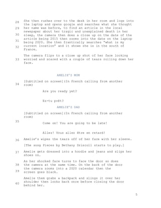 5
She then rushes over to the desk in her room and logs into
the laptop and opens google and searches what she thought
her name was before, to find an article in the local
newspaper about her tragic and unexplained death in her
sleep, the camera then does a close up on the date of the
article being 2015 then zooms into the date on the laptop
being 2020. She then frantically searches “what is my
current location” and it shows she is in the south of
France.
The camera flips to a close up shot of her face looking
worried and scared with a couple of tears rolling down her
face.
AMELIE’S MUM
[Subtitled on screen](In French calling from another
room)
Are you ready yet?
Es-tu prêt?
AMELIE’S DAD
[Subtitled on screen](In French calling from another
room)
Come on! You are going to be late!
Allez! Vous allez être en retard!
Amelie’s wipes the tears off of her face with her sleeve.
[The song Pieces by Bethany Driscoll starts to play.]
Amelie gets dressed into a hoodie and jeans and slips her
shoes on.
As her shocked face turns to face the door so does
the camera at the same time. On the back of the door
the camera zooms into a 2020 calendar then the
screen goes black.
Amelie them grabs a backpack and slings it over her
shoulder then looks back once before closing the door
behind her.
28
29
30
31
32
33
34
35
36
37
38
39
40
 
