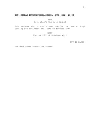 4.
INT. KOREAN INTERNATIONAL SCHOOL – GYM – DAY – 14:00
NICK
Hey, what’s the date today?
Shot reverse shot – NICK closer towards the camera, stops
looking for equipment and looks up towards EVAN.
MARY
Uh… the 27th of October… why?
CUT TO BLACK:
The date comes across the screen.
 