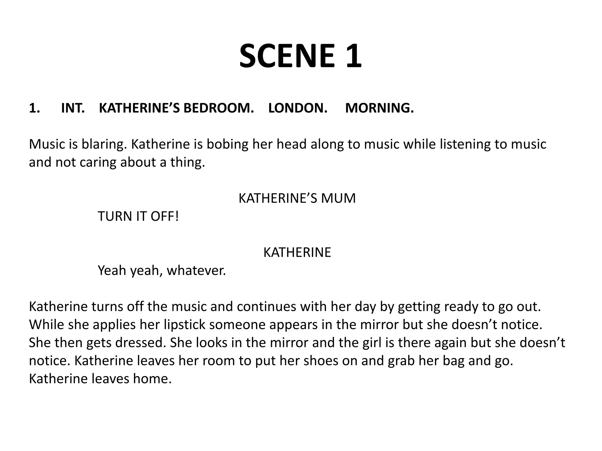 SCENE 1
1. INT. KATHERINE’S BEDROOM. LONDON. MORNING.
Music is blaring. Katherine is bobing her head along to music while listening to music
and not caring about a thing.
KATHERINE’S MUM
TURN IT OFF!
KATHERINE
Yeah yeah, whatever.
Katherine turns off the music and continues with her day by getting ready to go out.
While she applies her lipstick someone appears in the mirror but she doesn’t notice.
She then gets dressed. She looks in the mirror and the girl is there again but she doesn’t
notice. Katherine leaves her room to put her shoes on and grab her bag and go.
Katherine leaves home.
 