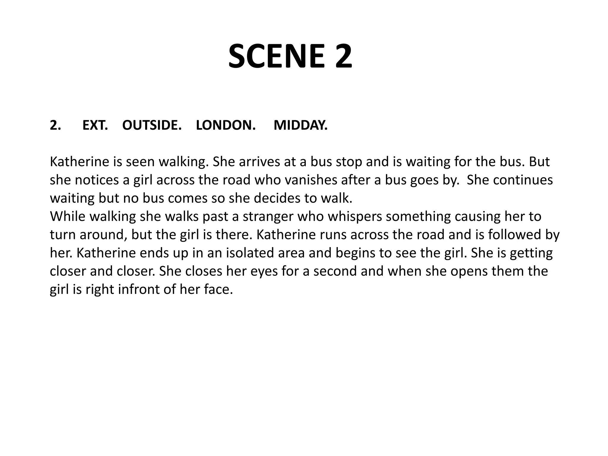 SCENE 2
2. EXT. OUTSIDE. LONDON. MIDDAY.
Katherine is seen walking. She arrives at a bus stop and is waiting for the bus. But
she notices a girl across the road who vanishes after a bus goes by. She continues
waiting but no bus comes so she decides to walk.
While walking she walks past a stranger who whispers something causing her to
turn around, but the girl is there. Katherine runs across the road and is followed by
her. Katherine ends up in an isolated area and begins to see the girl. She is getting
closer and closer. She closes her eyes for a second and when she opens them the
girl is right infront of her face.
 