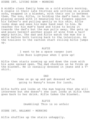 SCENE INT. LIVING ROOM – MORNING

A middle class family home on a cold winters morning.
A couple in their late thirties are sitting on a plush
sofa, wrapped in a blanket, with their son in between
them. The son, Alfie, is holding the dad’s hand. He is
playing around with it measuring his fingers against
his father’s and pulling gently on his skin. Alfie
looks down and sees his mums hand next to him. He
reaches for his mum’s hand and tries to bring it
towards the dad’s but the mum pulls away. She gets up
and pours herself another glass of wine from a half
empty bottle. The dad and Alfie watch the mum for a
while before both turning back to the television. As
the trailers to the cartoon start rolling Alfie jumps
up.

                         ALFIE
           I want to be a space ranger just
         like Buzz Lightyear when I grow up!

Alfie then starts zooming up and down the room with
his arms spread open. The dad chuckles as he folds up
the blanket. He is casually dressed in jeans and a T-
shirt.

                         DAD
         Come on go up and get dressed we’re
          going to Nanny’s house for lunch.

Alfie huffs and looks at the mum hoping that she will
intervene but she doesn’t she just looks at Alfie then
goes back to her drink. Alfie takes the blanket.

                         ALFIE
             (mumbling) This is so unfair

SCENE INT. HALLWAY – MORNING

Alfie shuffles up the stairs unhappily.
 