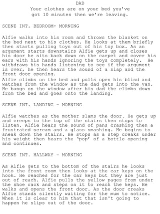 DAD
         Your clothes are on your bed you’ve
          got 10 minutes then we’re leaving.

SCENE INT. BEDROOM- MORNING

Alfie walks into his room and throws the blanket on
the bed next to his clothes. He looks at them briefly
then starts pulling toys out of his toy box. As an
argument starts downstairs Alfie gets up and closes
his door he sits back down on the carpet and cover his
ears with his hands ignoring the toys completely. He
withdraws his hands listening to see if the argument
is over, he then hears the sound of a slap and the
front door opening.
Alfie climbs on the bed and pulls open his blind and
watches from the window as the dad gets into the van.
He bangs on the window after his dad the climbs down
from the bed and goes onto the landing.

SCENE INT. LANDING – MORNING

Alfie watches as the mother slams the door. He gets up
and creeps to the top of the stairs then stops to
listen. Alfie hears the sound of pans crashing then a
frustrated scream and a glass smashing. He begins to
sneak down the stairs. He stops as a step creaks under
his weight then hears the ‘pop’ of a bottle opening
and continues.

SCENE INT. HALLWAY – MORNING

As Alfie gets to the bottom of the stairs he looks
into the front room then looks at the car keys on the
hook. He reaches for the car keys but they are just
out of reach. Alfie pulls the yellow pages from under
the shoe rack and steps on it to reach the keys. He
walks and opens the front door. As the door creaks
Alfie stands silently waiting for the mum to notice.
When it is clear to him that that isn't going to
happen he slips out of the door.
 