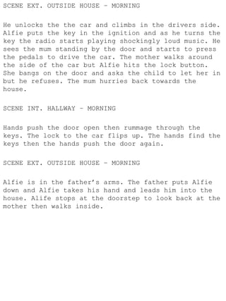 SCENE EXT. OUTSIDE HOUSE – MORNING

He unlocks the the car and climbs in the drivers side.
Alfie puts the key in the ignition and as he turns the
key the radio starts playing shockingly loud music. He
sees the mum standing by the door and starts to press
the pedals to drive the car. The mother walks around
the side of the car but Alfie hits the lock button.
She bangs on the door and asks the child to let her in
but he refuses. The mum hurries back towards the
house.

SCENE INT. HALLWAY – MORNING

Hands push the door open then rummage through the
keys. The lock to the car flips up. The hands find the
keys then the hands push the door again.

SCENE EXT. OUTSIDE HOUSE – MORNING

Alfie is in the father’s arms. The father puts Alfie
down and Alfie takes his hand and leads him into the
house. Alife stops at the doorstep to look back at the
mother then walks inside.
 
