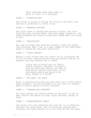 Created using Celtx
(This describes what each scene is
about as there is no dialogue)
SCENE 1 - "INTRODUCTION"
This scene is going to include the title of the short film
and who is producing it, which is me.
SCENE 2 - "MORNING ROUTINE"
The first scene is showing her morning routine. The first
thing she does is body check, then puts baggy clothes on. She
skips breakfast but looks at food even though she's not going
to eat.
SCENE 3 - "MOTIVATION"
Any urge of hunger she distracts herself. Looks for weight
loss routines, what I eat in a day, images of her dream body.
Helps to remind her why she's doing this.
SCENE 4 - "TOXIC FREIND"
Making a toxic friend that you cannot let go of because she
is all you know. Everything she says you believe and you do
whatever she says because she is right?
(Voice over of words such as "fatty,
starve yourself, everyone is going to
love you when your skinny, you feel so
much better feeling like this, no one
said being pretty was going to be
easy, beauty is a knife")
SCENE 5 - "NO GAIN = NO PAIN"
Start to exercise more than you ever have just to feel better
about yourself. You push yourself till you can't do anymore.
Need to reach X amount of burnt calories.
SCENE 6 - "CONTROLLING THOUGHTS"
You start eating low calorie snacks as the guilt is not as
bad. Control the amount of food, track calories, weight of
food.
SCENE 7 - "RELATIONSHIPS CRASH"
She thinks it's just effecting her life but it is effecting
everyone she cares about. She is acting up, arguing with
everyone, she knows herself it is not like her but she feels
 