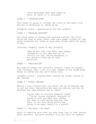 Created using Celtx
(This describes what each scene is
about as there is no dialogue)
SCENE 1 - "INTRODUCTION"
This scene is going to include the title of the short film
and who is producing it, which is me.
(Diegetic sound - opening music for the credits)
SCENE 2 - "MORNING ROUTINE"
The first scene is showing her morning routine. The first
thing she does is body check, then puts baggy clothes on. She
skips breakfast but looks at food even though she's not going
to eat.
(Internal diegetic sound of her thoughts)
"why do you look like that, wear baggy
clothes so no one sees how out of
control you are, eating breakfast is
not going to help you in this
position"
SCENE 3 - "MOTIVATION"
Any urge of hunger she distracts herself. Looks for weight
loss routines, what I eat in a day, images of her dream body.
Helps to remind her why she's doing this.
(Diegetic sound - playing music around the house, noises of
her laptop)
SCENE 4 - "TOXIC FREIND"
Making a toxic friend that you cannot let go of because she
is all you know. Everything she says you believe and you do
whatever she says because she is right?
(voice over of internal diegetic sound
- "fatty, starve yourself, everyone is
going to love you when your skinny,
you feel so much better feeling like
this, no one said being pretty was
going to be easy, beauty is a knife")
SCENE 5 - "NO GAIN = NO PAIN"
Start to exercise more than you ever have just to feel better
about yourself. You push yourself till you can't do anymore.
 