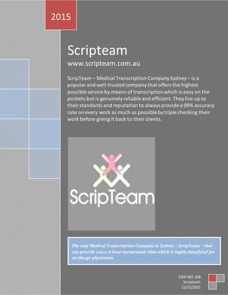 Scripteam
www.scripteam.com.au
ScripTeam – Medical Transcription CompanySydney – is a
popularand well-trusted companythat offers the highest
possible service by means of transcriptionwhich is easy on the
pockets but is genuinelyreliable and efficient.Theylive up to
theirstandards and reputation to always provide a 99% accuracy
rate on every work as much as possible bytriple checking their
work before giving it back to theirclients.
2015
1300 892 208
Scripteam
12/21/2015
The only Medical Transcription Company in Sydney – ScripTeam – that
can provide you a 4-hour turnaround time which is highly beneficial for
on-the-go physicians.
 