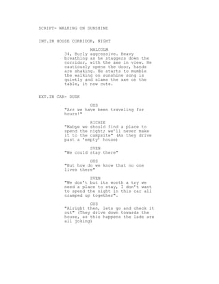SCRIPT- WALKING ON SUNSHINE
INT.IN HOUSE CORRIDOR, NIGHT
MALCOLM
34, Burly aggressive. Heavy
breathing as he staggers down the
corridor, with the axe in view. He
cautiously opens the door, hands
are shaking. He starts to mumble
the walking on sunshine song is
quietly and slams the axe on the
table, it now cuts.
EXT.IN CAR- DUSK
GUS
"Arr we have been traveling for
hours!"
RICHIE
"Mabye we should find a place to
spend the night; we’ll never make
it to the campsite" (As they drive
past a ’empty’ house)
SVEN
"We could stay there"
GUS
"But how do we know that no one
lives there"
SVEN
"We don’t but its worth a try we
need a place to stay, I don’t want
to spend the night in this car all
cramped up together".
GUS
"Alright then, lets go and check it
out" (They drive down towards the
house, as this happens the lads are
all joking)
 