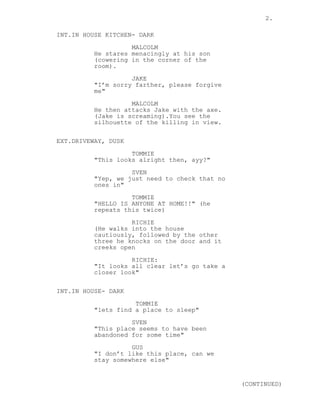 2.
INT.IN HOUSE KITCHEN- DARK
MALCOLM
He stares menacingly at his son
(cowering in the corner of the
room).
JAKE
"I’m sorry farther, please forgive
me"
MALCOLM
He then attacks Jake with the axe.
(Jake is screaming).You see the
silhouette of the killing in view.
EXT.DRIVEWAY, DUSK
TOMMIE
"This looks alright then, ayy?"
SVEN
"Yep, we just need to check that no
ones in"
TOMMIE
"HELLO IS ANYONE AT HOME!!" (he
repeats this twice)
RICHIE
(He walks into the house
cautiously, followed by the other
three he knocks on the door and it
creeks open
RICHIE:
"It looks all clear let’s go take a
closer look"
INT.IN HOUSE- DARK
TOMMIE
"lets find a place to sleep"
SVEN
"This place seems to have been
abandoned for some time"
GUS
"I don’t like this place, can we
stay somewhere else"
(CONTINUED)
 