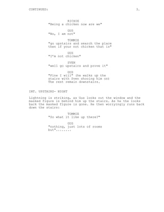 CONTINUED: 3.
RICHIE
"Being a chicken now are we"
GUS
"No, I am not"
TOMMIE
"go upstairs and search the place
then if your not chicken that is"
GUS
"I’m not chicken"
SVEN
"well go upstairs and prove it"
GUS
"Fine I will" (he walks up the
stairs with Sven shooing him on)
The rest remain downstairs.
INT. UPSTAIRS- NIGHT
Lightning is striking, as Gus looks out the window and the
masked figure is behind him up the stairs. As he the looks
back the masked figure is gone. He then worryingly runs back
down the stairs:
TOMMIE
"So what it like up there?"
GUS
"nothing, just lots of rooms
but"........
 