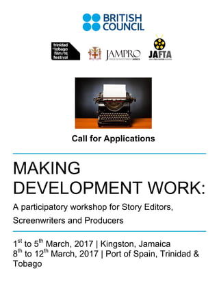 Page 0 of 5
Call for Applications
MAKING
DEVELOPMENT WORK:
A participatory workshop for Story Editors,
Screenwriters and Producers
1st
to 5th
March, 2017 | Kingston, Jamaica
8th
to 12th
March, 2017 | Port of Spain, Trinidad &
Tobago
 