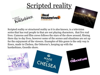 Scripted reality


Scripted reality or structured reality as it is also known, is a television
series that has real people in that are not playing characters, that live real
lives. Cameras and film crews follows the stars of the show around, filming
there day to day lives, however some of the scenes and situations are set up
for the enjoyment of the viewers. Examples of this genre is the only way is
Essex, made in Chelsea, the Osborne's, keeping up with the
kardashians, Geordie shore.
 