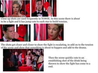 Close up shots are used frequently in TOWIE. In this scene there is about
to be a fight and it has jump cuts to each star to build tension.




The shots get closer and closer to show the fight is escalating, to add on to the tension
of the scene and show that something is about to happen and add to the drama.



                                             Then the scene quickly cuts to an
                                             establishing shot of the drink being
                                             thrown to show the fight has come to a
                                             end.
 