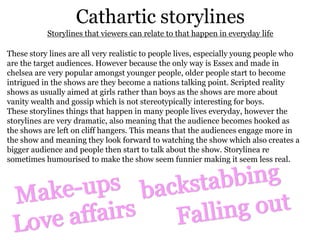 Cathartic storylines
           Storylines that viewers can relate to that happen in everyday life

These story lines are all very realistic to people lives, especially young people who
are the target audiences. However because the only way is Essex and made in
chelsea are very popular amongst younger people, older people start to become
intrigued in the shows are they become a nations talking point. Scripted reality
shows as usually aimed at girls rather than boys as the shows are more about
vanity wealth and gossip which is not stereotypically interesting for boys.
These storylines things that happen in many people lives everyday, however the
storylines are very dramatic, also meaning that the audience becomes hooked as
the shows are left on cliff hangers. This means that the audiences engage more in
the show and meaning they look forward to watching the show which also creates a
bigger audience and people then start to talk about the show. Storylinea re
sometimes humourised to make the show seem funnier making it seem less real.
 