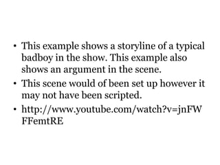 • This example shows a storyline of a typical
  badboy in the show. This example also
  shows an argument in the scene.
• This scene would of been set up however it
  may not have been scripted.
• http://www.youtube.com/watch?v=jnFW
  FFemtRE
 