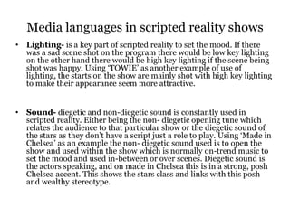 Media languages in scripted reality shows
• Lighting- is a key part of scripted reality to set the mood. If there
  was a sad scene shot on the program there would be low key lighting
  on the other hand there would be high key lighting if the scene being
  shot was happy. Using ‘TOWIE’ as another example of use of
  lighting, the starts on the show are mainly shot with high key lighting
  to make their appearance seem more attractive.


• Sound- diegetic and non-diegetic sound is constantly used in
  scripted reality. Either being the non- diegetic opening tune which
  relates the audience to that particular show or the diegetic sound of
  the stars as they don’t have a script just a role to play. Using ‘Made in
  Chelsea’ as an example the non- diegetic sound used is to open the
  show and used within the show which is normally on-trend music to
  set the mood and used in-between or over scenes. Diegetic sound is
  the actors speaking, and on made in Chelsea this is in a strong, posh
  Chelsea accent. This shows the stars class and links with this posh
  and wealthy stereotype.
 