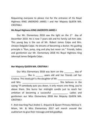 Requesting everyone to please rise for the entrance of His Royal
Highness KING JAKEROYD JAMES I and Her Majesty QUEEN MA.
CRISTINA I
His Royal Highness KING JAKEROYD JAMES I
Our Mr. Elementary 2018 saw the light on the 1st day of
December 2010. He is now 7 years old and his family call him Jake.
This young boy is the son of Mr. Robert James Calpo and Mrs.
Jimalyn Delgado Calpo. He dreams of becoming a doctor. His guiding
principle is “Run, jump, sing and play but never sin.” Friends, ladies
and gentlemen our Mr. Elementary 2018 His Royal Highness King
Jakeroyd James Delgado Calpo .
Her Majesty QUEEN MA. CRISTINA I
Our Miss Elementary 2018 was born on the ________ day of
____________. She is ______ years old and her friends call her
Cristina. This lovely girl is the daughter of Mr. ___________________
and Mrs. _____________________________. She believes in the
saying “If somebody puts you down, it only means one thing, you’re
above them. She burns her midnight candle just to reach her
ambition of becoming a successful ____________. Ladies and
gentlemen our Miss Elementary 2018 Her Majesty QUEEN MA.
CRISTINA I
F. And now King Paul Andrei C. Arquero & Queen Princess Melissa V.
Miam, Mr. & Miss Elementary 2017 will march around the
auditorium to give their message and bid goodbye.
 