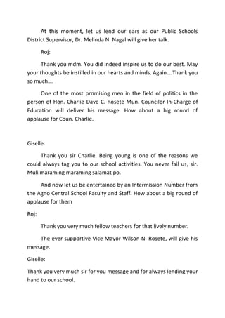 At this moment, let us lend our ears as our Public Schools
District Supervisor, Dr. Melinda N. Nagal will give her talk.
Roj:
Thank you mdm. You did indeed inspire us to do our best. May
your thoughts be instilled in our hearts and minds. Again….Thank you
so much….
One of the most promising men in the field of politics in the
person of Hon. Charlie Dave C. Rosete Mun. Councilor In-Charge of
Education will deliver his message. How about a big round of
applause for Coun. Charlie.
Giselle:
Thank you sir Charlie. Being young is one of the reasons we
could always tag you to our school activities. You never fail us, sir.
Muli maraming maraming salamat po.
And now let us be entertained by an Intermission Number from
the Agno Central School Faculty and Staff. How about a big round of
applause for them
Roj:
Thank you very much fellow teachers for that lively number.
The ever supportive Vice Mayor Wilson N. Rosete, will give his
message.
Giselle:
Thank you very much sir for you message and for always lending your
hand to our school.
 
