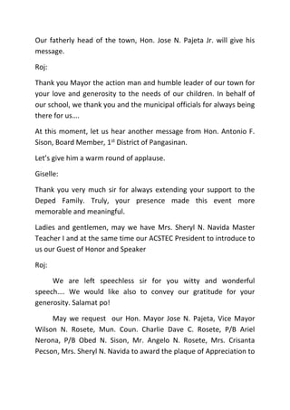 Our fatherly head of the town, Hon. Jose N. Pajeta Jr. will give his
message.
Roj:
Thank you Mayor the action man and humble leader of our town for
your love and generosity to the needs of our children. In behalf of
our school, we thank you and the municipal officials for always being
there for us….
At this moment, let us hear another message from Hon. Antonio F.
Sison, Board Member, 1st District of Pangasinan.
Let’s give him a warm round of applause.
Giselle:
Thank you very much sir for always extending your support to the
Deped Family. Truly, your presence made this event more
memorable and meaningful.
Ladies and gentlemen, may we have Mrs. Sheryl N. Navida Master
Teacher I and at the same time our ACSTEC President to introduce to
us our Guest of Honor and Speaker
Roj:
We are left speechless sir for you witty and wonderful
speech…. We would like also to convey our gratitude for your
generosity. Salamat po!
May we request our Hon. Mayor Jose N. Pajeta, Vice Mayor
Wilson N. Rosete, Mun. Coun. Charlie Dave C. Rosete, P/B Ariel
Nerona, P/B Obed N. Sison, Mr. Angelo N. Rosete, Mrs. Crisanta
Pecson, Mrs. Sheryl N. Navida to award the plaque of Appreciation to
 