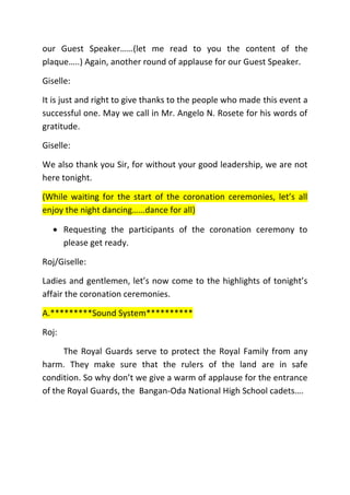 our Guest Speaker……(let me read to you the content of the
plaque…..) Again, another round of applause for our Guest Speaker.
Giselle:
It is just and right to give thanks to the people who made this event a
successful one. May we call in Mr. Angelo N. Rosete for his words of
gratitude.
Giselle:
We also thank you Sir, for without your good leadership, we are not
here tonight.
(While waiting for the start of the coronation ceremonies, let’s all
enjoy the night dancing……dance for all)
 Requesting the participants of the coronation ceremony to
please get ready.
Roj/Giselle:
Ladies and gentlemen, let’s now come to the highlights of tonight’s
affair the coronation ceremonies.
A.*********Sound System**********
Roj:
The Royal Guards serve to protect the Royal Family from any
harm. They make sure that the rulers of the land are in safe
condition. So why don’t we give a warm of applause for the entrance
of the Royal Guards, the Bangan-Oda National High School cadets….
 