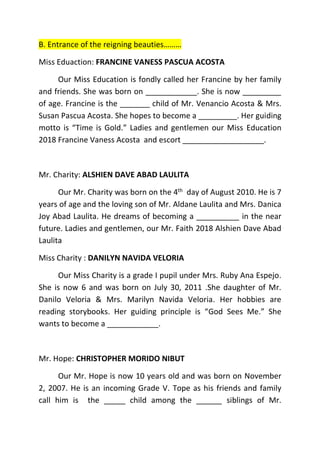 B. Entrance of the reigning beauties………
Miss Eduaction: FRANCINE VANESS PASCUA ACOSTA
Our Miss Education is fondly called her Francine by her family
and friends. She was born on ____________. She is now _________
of age. Francine is the _______ child of Mr. Venancio Acosta & Mrs.
Susan Pascua Acosta. She hopes to become a _________. Her guiding
motto is “Time is Gold.” Ladies and gentlemen our Miss Education
2018 Francine Vaness Acosta and escort ___________________.
Mr. Charity: ALSHIEN DAVE ABAD LAULITA
Our Mr. Charity was born on the 4th day of August 2010. He is 7
years of age and the loving son of Mr. Aldane Laulita and Mrs. Danica
Joy Abad Laulita. He dreams of becoming a __________ in the near
future. Ladies and gentlemen, our Mr. Faith 2018 Alshien Dave Abad
Laulita
Miss Charity : DANILYN NAVIDA VELORIA
Our Miss Charity is a grade I pupil under Mrs. Ruby Ana Espejo.
She is now 6 and was born on July 30, 2011 .She daughter of Mr.
Danilo Veloria & Mrs. Marilyn Navida Veloria. Her hobbies are
reading storybooks. Her guiding principle is “God Sees Me.” She
wants to become a ____________.
Mr. Hope: CHRISTOPHER MORIDO NIBUT
Our Mr. Hope is now 10 years old and was born on November
2, 2007. He is an incoming Grade V. Tope as his friends and family
call him is the _____ child among the ______ siblings of Mr.
 