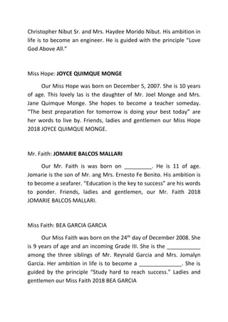 Christopher Nibut Sr. and Mrs. Haydee Morido Nibut. His ambition in
life is to become an engineer. He is guided with the principle “Love
God Above All.”
Miss Hope: JOYCE QUIMQUE MONGE
Our Miss Hope was born on December 5, 2007. She is 10 years
of age. This lovely las is the daughter of Mr. Joel Monge and Mrs.
Jane Quimque Monge. She hopes to become a teacher someday.
“The best preparation for tomorrow is doing your best today” are
her words to live by. Friends, ladies and gentlemen our Miss Hope
2018 JOYCE QUIMQUE MONGE.
Mr. Faith: JOMARIE BALCOS MALLARI
Our Mr. Faith is was born on _________. He is 11 of age.
Jomarie is the son of Mr. ang Mrs. Ernesto Fe Benito. His ambition is
to become a seafarer. “Education is the key to success” are his words
to ponder. Friends, ladies and gentlemen, our Mr. Faith 2018
JOMARIE BALCOS MALLARI.
Miss Faith: BEA GARCIA GARCIA
Our Miss Faith was born on the 24th day of December 2008. She
is 9 years of age and an incoming Grade III. She is the ___________
among the three siblings of Mr. Reynald Garcia and Mrs. Jomalyn
Garcia. Her ambition in life is to become a ______________. She is
guided by the principle “Study hard to reach success.” Ladies and
gentlemen our Miss Faith 2018 BEA GARCIA
 