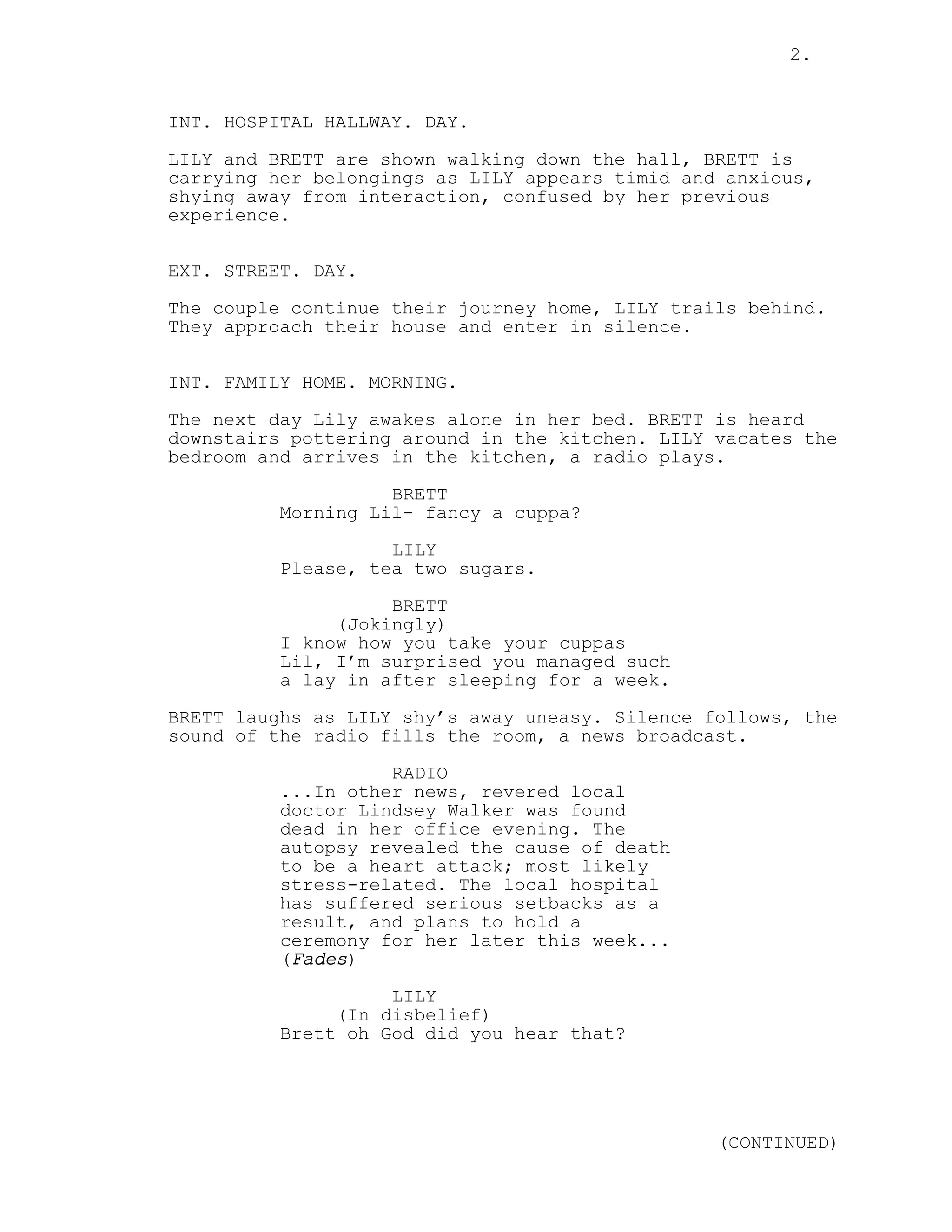 2.
INT. HOSPITAL HALLWAY. DAY.
LILY and BRETT are shown walking down the hall, BRETT is
carrying her belongings as LILY appears timid and anxious,
shying away from interaction, confused by her previous
experience.
EXT. STREET. DAY.
The couple continue their journey home, LILY trails behind.
They approach their house and enter in silence.
INT. FAMILY HOME. MORNING.
The next day Lily awakes alone in her bed. BRETT is heard
downstairs pottering around in the kitchen. LILY vacates the
bedroom and arrives in the kitchen, a radio plays.
BRETT
Morning Lil- fancy a cuppa?
LILY
Please, tea two sugars.
BRETT
(Jokingly)
I know how you take your cuppas
Lil, I’m surprised you managed such
a lay in after sleeping for a week.
BRETT laughs as LILY shy’s away uneasy. Silence follows, the
sound of the radio fills the room, a news broadcast.
RADIO
...In other news, revered local
doctor Lindsey Walker was found
dead in her office evening. The
autopsy revealed the cause of death
to be a heart attack; most likely
stress-related. The local hospital
has suffered serious setbacks as a
result, and plans to hold a
ceremony for her later this week...
(Fades)
LILY
(In disbelief)
Brett oh God did you hear that?
(CONTINUED)
 