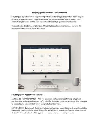 ScriptEngage Pro : To Create Copy On Demand
ScriptEngage byJustinBurns is a copywritingsoftware thatallowsyouthe abilitytocreate copyon
demand.ScriptEngage allowsyoutoanswera few questionstowhatwe call the “Avatar” Thisis
automaticallysavedasa profile.Thenyouwill have the abilitytogenerate tonsof scripts.
Thiswas the bigideabehindscriptengage.The abilitytocreate scriptsondemandandhave the
necessarycopyto finishanentire salesfunnel.
Script Engage Pro App Software Features:
AUTOMATED SCRIPT GENERATOR– Withour generator,we have a seriesof strategicallyplaced
questionsthatare designedtoensure you’re usingthe rightangles…and…conveyingthe rightmessages
to prospectswhoare most likelytobuyyourproductsand services.
SECTION ADDER – Eventhoughthe scriptsinside oursoftware are provento convert,we still wantedto
give youthe freedomtobringyourscripts to life.AndwithinourSmartEditorFeature,we’ve givenyou
that ability.Insidethe SectionAdder,youcannow add sectionstoyourscriptssuch as:
 