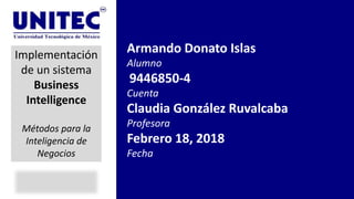 Armando Donato Islas
Alumno
9446850-4
Cuenta
Claudia González Ruvalcaba
Profesora
Febrero 18, 2018
Fecha
Implementación
de un sistema
Business
Intelligence
Métodos para la
Inteligencia de
Negocios
 