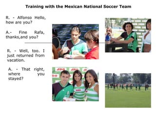Training with the Mexican National Soccer Team R. - Alfonso Hello, how are you?  A.- Fine Rafa, thanks,and you?  R. - Well, too. I just returned from vacation.  A. - That right, where you stayed?  