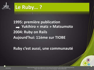 Le Ruby… ?

             1995: première publication
                 Yukihiro « matz » Matsumoto
             2004: Ruby on Rails
             Aujourd’hui: 11ème sur TIOBE

             Ruby c’est aussi, une communauté



                    "I hope to see Ruby help every programmer in the world to be productive, and to enjoy programming, and to be
2013-03-08                                                                                                                         3
                                      happy. That is the primary purpose of Ruby language.“ Yukihiro Matsumoto
 