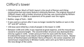 Clifford's tower
• Clifford’s tower. Much of York’s layout is the result of Roman and Viking
construction but one iconic feature is distinctly Norman. The original mound of
Clifford’s tower, with a timber structure at the top, was constructed by William
the Conqueror in 1068 as a statement of his power over the region.
• Battles: siege of York – 1644
• It was used as a prison after it was no longer needed for battles or wars in the
15th and 16th century.
• 150 Jews were killed by a mob of people in the tower in 1190
• Between 1190 and 1194, it was repaired at great expense, and the mound was
raised to its present height. The second timber structure was destroyed (this
time by a gale) in 1245. Under pressure from his wars with the Scots, Henry
III ordered the tower to be rebuilt and strengthened, this time in stone. Master
Simon of Northampton and Master Henry of Reyne's, the senior carpenter and
stonemason respectively in Windsor Castle, were sent up to York to consult on
the new design of the castle.
 