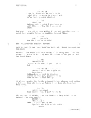 CONTINUED: 2.
FRIEND 1:
Come on, Come on! We can’t miss
this! this is gonna be great! and
we’re just getting started
ALICE:
(Panting)
Wait... don’t think I can keep up
with this.... Why did I agree to
this?
Freiend 1 runs off screen whilst Alice and haunches over to
catch her breath. Tulpa is trailing behind Alice.
ALICE:
(Still Panting)
Why did I agree to this?
2 EXT- CLEETHORPES STREET- MORNING 2
MEDUIM SHOT OF THE TWO CHARACTER WALKING. CAMERA FOLLOWS THE
AUDIENCE
Friend 1 and Alice are both having a relaxing stroll on the
sidewalk. Alice is walking with her hands in her pocket and
her head down.
ALICE:
(Nervously)
So.... errm what do you like to
do?
FRIEND 1:
(Enthusiastic and happy but
laid back)
Well...People tend to find me
either in the gym, jogging or at
home on the kinect really.
MS Alice tucking her hands underneath her sleeves and smiles
a little. Does she look at Friend 1 or does she keep her
head down.
ALICE:
(still nervous)
That sounds fun, I just watch TV
Medium shot of Friend 1 as the camera slowly zooms in on
friend 1 as they speak.
FRIEND 1:
(Exciting )
Yeah , I just get up and
(pauses and acts astonished)
(MORE)
(CONTINUED)
 