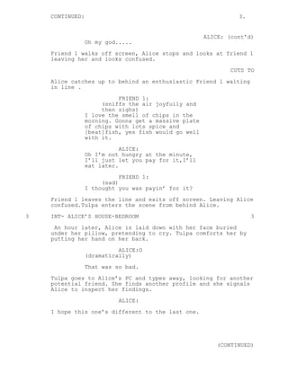 CONTINUED: 3.
ALICE: (cont’d)
Oh my god.....
Friend 1 walks off screen, Alice stops and looks at friend 1
leaving her and looks confused.
CUTS TO
Alice catches up to behind an enthusiastic Friend 1 waiting
in line .
FRIEND 1:
(sniffs the air joyfully and
then sighs)
I love the smell of chips in the
morning. Gonna get a massive plate
of chips with lots spice and
[beat]fish, yes fish would go well
with it.
ALICE:
Oh I’m not hungry at the minute,
I’ll just let you pay for it,I’ll
eat later.
FRIEND 1:
(sad)
I thought you was payin’ for it?
Friend 1 leaves the line and exits off screen. Leaving Alice
confused.Tulpa enters the scene from behind Alice.
3 INT- ALICE’S HOUSE-BEDROOM 3
An hour later, Alice is laid down with her face buried
under her pillow, pretending to cry. Tulpa comforts her by
putting her hand on her back.
ALICE:O
(dramatically)
That was so bad.
Tulpa goes to Alice’s PC and types away, looking for another
potential friend. She finds another profile and she signals
Alice to inspect her findings.
ALICE:
I hope this one’s different to the last one.
(CONTINUED)
 
