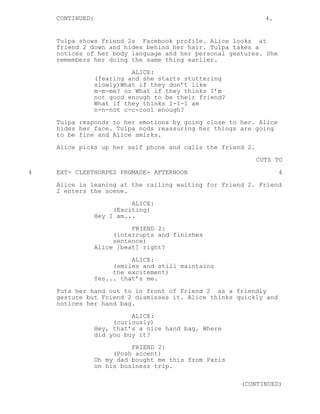 CONTINUED: 4.
Tulpa shows Friend 2s Facebook profile. Alice looks at
friend 2 down and hides behind her hair. Tulpa takes a
notices of her body language and her personal gestures. She
remembers her doing the same thing earlier.
ALICE:
(fearing and she starts stuttering
slowly)What if they don’t like
m-m-me? or What if they thinks I’m
not good enough to be their friend?
What if they thinks I-I-I am
n-n-not c-c-cool enough?
Tulpa responds to her emotions by going close to her. Alice
hides her face. Tulpa nods reassuring her things are going
to be fine and Alice smirks.
Alice picks up her self phone and calls the friend 2.
CUTS TO
4 EXT- CLEETHORPES PROMADE- AFTERNOON 4
Alice is leaning at the railing waiting for Friend 2. Friend
2 enters the scene.
ALICE:
(Exciting)
Hey I am...
FRIEND 2:
(interrupts and finishes
sentence)
Alice [beat] right?
ALICE:
(smiles and still maintains
the excitement)
Yes... that’s me.
Puts her hand out to in front of Friend 2 as a friendly
gesture but Friend 2 dismisses it. Alice thinks quickly and
notices her hand bag.
ALICE:
(curiously)
Hey, that’s a nice hand bag. Where
did you buy it?
FRIEND 2:
(Posh accent)
Oh my dad bought me this from Paris
on his business trip.
(CONTINUED)
 