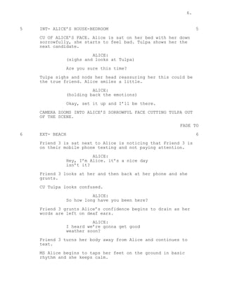 6.
5 INT- ALICE’S HOUSE-BEDROOM 5
CU OF ALICE’S FACE. Alice is sat on her bed with her down
sorrowfully, she starts to feel bad. Tulpa shows her the
next candidate.
ALICE:
(sighs and looks at Tulpa)
Are you sure this time?
Tulpa sighs and nods her head reassuring her this could be
the true friend. Alice smiles a little.
ALICE:
(holding back the emotions)
Okay, set it up and I’ll be there.
CAMERA ZOOMS INTO ALICE’S SORROWFUL FACE CUTTING TULPA OUT
OF THE SCENE.
FADE TO
6 EXT- BEACH 6
Friend 3 is sat next to Alice is noticing that Friend 3 is
on their mobile phone texting and not paying attention.
ALICE:
Hey, I’m Alice. it’s a nice day
isn’t it?
Friend 3 looks at her and then back at her phone and she
grunts.
CU Tulpa looks confused.
ALICE:
So how long have you been here?
Friend 3 grunts Alice’s confidence begins to drain as her
words are left on deaf ears.
ALICE:
I heard we’re gonna get good
weather soon?
Friend 3 turns her body away from Alice and continues to
text.
MS Alice begins to taps her feet on the ground in basic
rhythm and she keeps calm.
 