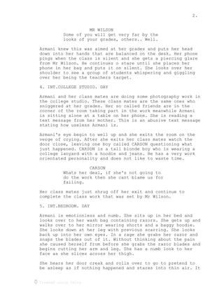 2.
Created using Celtx
MR WILSON
Some of you will get very far by the
looks of your grades, others.. Well.
Armani knew this was aimed at her grades and puts her head
down into her hands that are balanced on the desk. Her phone
pings when the class is silent and she gets a piercing glare
from Mr Wilson. He continues o stare until she places her
phone in her bag and puts it on silent. She looks over her
shoulder to see a group of students whispering and giggling
over her being the teachers target.
4. INT.COLLEGE STUDIO. DAY
Armani and her class mates are doing some photography work in
the college studio. These class mates are the same ones who
sniggered at her grades. Her so called friends are in the
corner of the room taking part in the work meanwhile Armani
is sitting alone at a table on her phone. She is reading a
text message from her mother. This is an abusive text message
stating how useless Armani is.
Armani's eye begin to well up and she exits the room on the
verge of crying. After she exits her class mates watch the
door close, leaving one boy called CARSON questioning what
just happened. CARSON is a tall blonde boy who is wearing a
college lanyard with a hoodie and jeans. He has a very work
orientated personality and does not like to waste time.
CARSON
Whats her deal, if she's not going to
do the work then she cant blame us for
failing.
Her class mates just shrug off her exit and continue to
complete the class work that was set by Mr Wilson.
5. INT.BEDROOM. DAY
Armani is emotionless and numb. She sits up in her bed and
looks over to her wash bag containing razors. She gets up and
walks over to her mirror wearing shorts and a baggy hoodie.
She looks down at her leg with previous scarring. She looks
back up into her own eyes. In a rage she grabs her razor and
snaps the blades out of it. Without thinking about the pain
she caused herself from before she grabs the razor blades and
begins cutting her arm and leg. She has a numb look to her
face as she slices across her thigh.
She hears her door creak and rolls over to go to pretend to
be asleep as if nothing happened and stares into thin air. It
 