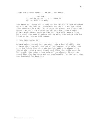 4.
Created using Celtx
laugh but Armani takes it as her last straw.
CARSON
If you're going to do it make it
quick, Absolute wimp.
She waits patiently until they go and begins to type messages
back to her mother, her boyfriend and her sister. She sends
them messages as a tear drops onto her phone. She places her
phone down onto the ground beside her. she takes a deep
breath with makeup running down her face and takes a step
back until she sees students coming along the bridge and she
races to her phones and leaves.
8.INT. DARK ROOM. DAY
Armani rakes through her bag and finds a box of pills. she
figures that the only way out of her trauma is to take them
all. She looks into thin air and her eyes are glazed with
tears, she takes a deep breath and lifts the pills towards
her mouth. She takes a big gulp of the closest liquid she
could find she lay down and got comfortable for her rest that
was destined for forever.
 