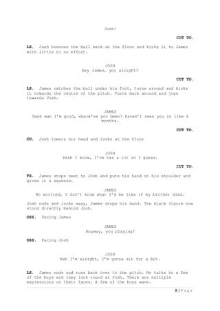 8 | P a g e
Josh!
CUT TO.
LS. Josh bounces the ball back on the floor and kicks it to James
with little to no effort.
JOSH
Hey James, you alright?
CUT TO.
LS. James catches the ball under his foot, turns around and kicks
it towards the centre of the pitch. Turns back around and jogs
towards Josh.
JAMES
Yeah man I’m good, where’ve you been? Haven’t seen you in like 6
months.
CUT TO.
CU. Josh lowers his head and looks at the floor
JOSH
Yeah I know, I’ve has a lot on I guess.
CUT TO.
TS. James stops next to Josh and puts his hand on his shoulder and
gives it a squeeze.
JAMES
No worried, I don’t know what I’d be like if my brother died.
Josh nods and looks away, James drops his hand. The black figure now
stood directly behind Josh.
OSS. Facing James
JAMES
Anyway, you playing?
OSS. Facing Josh
JOSH
Nah I’m alright, I’m gonna sit for a bit.
LS. James nods and runs back over to the pitch. He talks to a few
of the boys and they look round at Josh. There are multiple
expressions on their faces. A few of the boys wave.
 