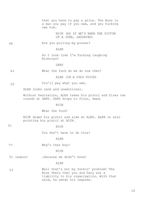 10
that you have to pay a price. The Boss is
a man you pay if you owe, and you fucking
owe him.
NICK (AS IF HE’S BEEN THE VICTIM
OF A JOKE, LAUGHING)
Are you pulling my pisser?
ALEX
Do I look like I’m fucking laughing
Nicholas?
GARY
What the fuck do we do now then?
ALEX (IN A COLD VOICE)
You’ll pay what you owe.
ALEX looks calm and unemotional.
Without hesitation, ALEX takes his pistol and fires two
rounds at GARY. GARY drops to floor, dead.
NICK
What the fuck!
NICK draws his pistol and aims at ALEX. ALEX is also
pointing his pistol at NICK.
NICK
You don’t have to do this!
ALEX
Why’s that boy?
NICK
…because we didn’t know!
ALEX
Well that’s not my fuckin’ problem! The
Boss feels that you and Gary are a
liability to his organisation. With that
said, he sends his regards.
48
49
50
51
52
53
51 (again)
 