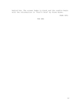 12
behind him. The screen fades to black and the credits begin
with the introduction to ‘Fool’s Gold’ by Stone Roses.
FADE OUT:
THE END
 