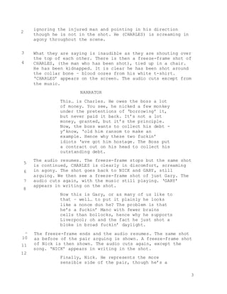3
ignoring the injured man and pointing in his direction
though he is not in the shot. He (CHARLES) is screaming in
agony throughout the scene.
What they are saying is inaudible as they are shouting over
the top of each other. There is then a freeze-frame shot of
CHARLES, (the man who has been shot), tied up in a chair.
He has been kidnapped. It is clear he has been shot around
the collar bone – blood oozes from his white t-shirt.
‘CHARLES’ appears on the screen. The audio cuts except from
the music.
NARRATOR
This… is Charles. He owes the boss a lot
of money. You see, he nicked a few monkey
under the pretentions of ‘borrowing’ it,
but never paid it back. It’s not a lot
money, granted, but it’s the principle.
Now, the boss wants to collect his debt -
y’know, ‘old him ransom to make an
example. Hence why these two fuckin’
idiots ‘ave got him hostage. The Boss put
a contract out on his head to collect his
outstanding debt.
The audio resumes. The freeze-frame stops but the same shot
is continued, CHARLES is clearly in discomfort, screaming
in agony. The shot goes back to NICK and GARY, still
arguing. We then see a freeze-frame shot of just Gary. The
audio cuts again, with the music still playing. ‘GARY’
appears in writing on the shot.
Now this is Gary, or as many of us like to
that – well… to put it plainly he looks
like a nonce dun he? The problem is that
he’s a fuckin’ Manc with fewer brains
cells than bollocks, hence why he supports
Liverpool; oh and the fact he just shot a
bloke in broad fuckin’ daylight.
The freeze-frame ends and the audio resumes. The same shot
as before of the pair arguing is shown. A freeze-frame shot
of Nick is then shown. The audio cuts again, except the
song. ‘NICK’ appears in writing in the shot.
Finally, Nick. He represents the more
sensible side of the pair, though he’s a
2
3
4
5
6
7
8
9
10
11
12
 