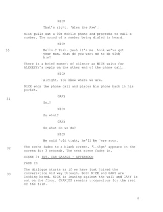 6
NICK
That’s right, ‘Alex the Axe’.
NICK pulls out a 00s mobile phone and proceeds to call a
number. The sound of a number being dialed is heard.
NICK
Hello…? Yeah, yeah it’s me. Look we’ve got
your man. What do you want us to do with
him?
There is a brief moment of silence as NICK waits for
ALEXEYEV’s reply on the other end of the phone call.
NICK
Alright. You know where we are.
NICK ends the phone call and places his phone back in his
pocket.
GARY
So…?
NICK
So what?
GARY
So what do we do?
NICK
He said ‘old tight, he’ll be ‘ere soon.
The scene fades to a black screen. ‘1.45pm’ appears on the
screen for 3 seconds. The next scene fades in.
SCENE 3: INT. CAR GARAGE – AFTERNOON
FADE IN
The dialogue starts as if we have just joined the
conversation mid way through. Both NICK and GARY are
looking bored. NICK is leaning against the wall and GARY is
sat on the floor. CHARLES remains unconscious for the rest
of the film.
30
31
32
33
 