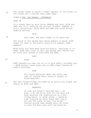 8
The screen fades to black.’2.01pm’ appears in the corner of
the screen for 3 seconds then fades away.
SCENE 4:INT. CAR GARAGE – AFTERNOON
FADE IN
It’s almost been an hour since CHARLES was shot. NICK and
GARY are still awaiting the arrival of ALEX. CHARLES is
still unconscious, while NICK and GARY are stood around
eagerly waiting.
NICK
Fuck sake. How much longer is he gonna be?
The sound of the garage door being opened is heard. NICK
snaps his hand to the pistol grip of his weapon. ALEX
appears.
NICK pulls his hand away from his pistol, realising it is
ALEX. ALEX then turns to shut the garage door behind him.
He turns back around to face NICK and GARY.
GARY
Alex!
GARY extends his arms out as if to give ALEX a friendly hug
– ALEX clearly looks angry and as GARY steps forward he
begins shouting.
ALEX
You stupid bastards! What the fuck’s the
idea of running about shootin’ people in
broad daylight!
The shot freeze-frames for ALEX as he points his finger and
shouts at NICK and GARY.
NARRATOR
In case you haven’t realised yet, I am
Alex. I do the dirty work for the Boss and
help maintain the organisation on a day-
to-day basis. In other words, I spend my
time cleaning up after these daft twats.
You see the issue is that this bloke
Charles pulled some cheeky shit; he tried
to fuck the Boss over with the money he
38
39
40
41
 