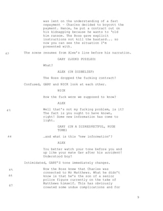 9
was lent on the understanding of a fast
repayment – Charles decided to boycott the
payment. Hence, he put a contract out on
his kidnapping because he wants to ‘old
him ransom. The Boss gave explicit
instructions not kill the bastard... so
now you can see the situation I’m
presented with.
The scene resumes from Alex’s line before his narration.
GARY (LOOKS PUZZLED)
What?
ALEX (IN DISBELIEF)
The Boss dropped the fucking contract!
Confused, GARY and NICK look at each other.
NICK
How the fuck were we supposed to know?
ALEX
Well that’s not my fucking problem, is it?
The fact is you ought to have known,
right! Some new information has come to
light.
GARY (IN A DISRESPECTFUL, RUDE
TONE)
…and what is this ‘new information’?
ALEX
You better watch your tone before you end
up like your mate Gav after his accident!
Understood boy?
Intimidated, GARY’S tone immediately changes.
Now the Boss knew that Charles was
connected to Mr Matthews. What he didn’t
know is that he’s the son of a senior
police figure currently on the take of
Matthews himself. This has obviously
created some undue complications and for
42
43
44
45
46
47
 