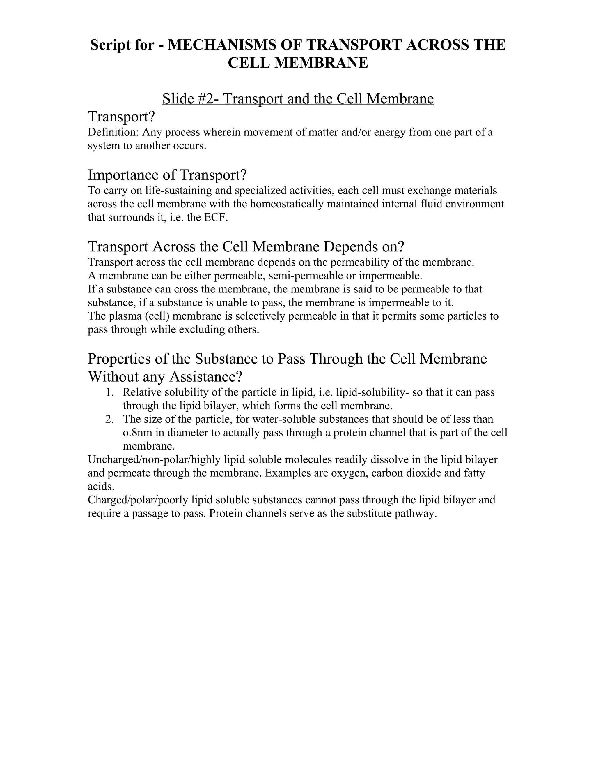 Script for - MECHANISMS OF TRANSPORT ACROSS THE
                  CELL MEMBRANE

                Slide #2- Transport and the Cell Membrane
Transport?
Definition: Any process wherein movement of matter and/or energy from one part of a
system to another occurs.

Importance of Transport?
To carry on life-sustaining and specialized activities, each cell must exchange materials
across the cell membrane with the homeostatically maintained internal fluid environment
that surrounds it, i.e. the ECF.

Transport Across the Cell Membrane Depends on?
Transport across the cell membrane depends on the permeability of the membrane.
A membrane can be either permeable, semi-permeable or impermeable.
If a substance can cross the membrane, the membrane is said to be permeable to that
substance, if a substance is unable to pass, the membrane is impermeable to it.
The plasma (cell) membrane is selectively permeable in that it permits some particles to
pass through while excluding others.

Properties of the Substance to Pass Through the Cell Membrane
Without any Assistance?
    1. Relative solubility of the particle in lipid, i.e. lipid-solubility- so that it can pass
        through the lipid bilayer, which forms the cell membrane.
    2. The size of the particle, for water-soluble substances that should be of less than
        o.8nm in diameter to actually pass through a protein channel that is part of the cell
        membrane.
Uncharged/non-polar/highly lipid soluble molecules readily dissolve in the lipid bilayer
and permeate through the membrane. Examples are oxygen, carbon dioxide and fatty
acids.
Charged/polar/poorly lipid soluble substances cannot pass through the lipid bilayer and
require a passage to pass. Protein channels serve as the substitute pathway.
 