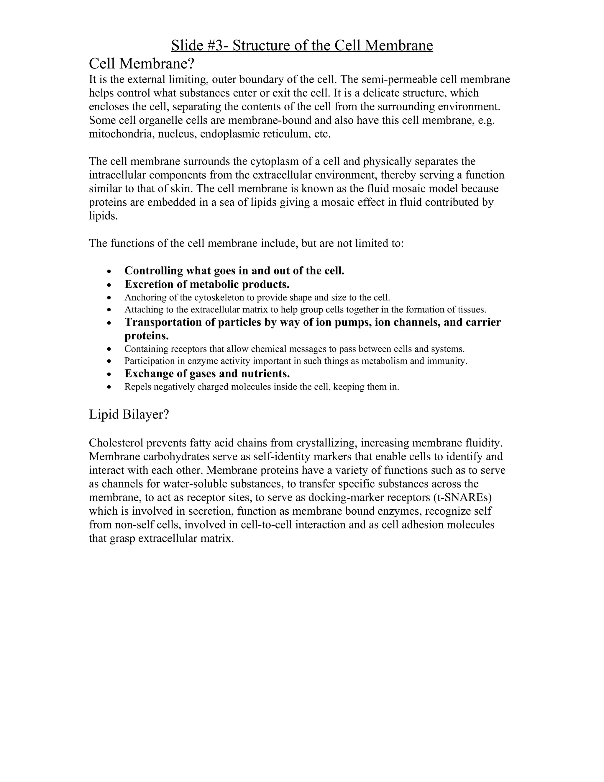 Slide #3- Structure of the Cell Membrane
Cell Membrane?
It is the external limiting, outer boundary of the cell. The semi-permeable cell membrane
helps control what substances enter or exit the cell. It is a delicate structure, which
encloses the cell, separating the contents of the cell from the surrounding environment.
Some cell organelle cells are membrane-bound and also have this cell membrane, e.g.
mitochondria, nucleus, endoplasmic reticulum, etc.

The cell membrane surrounds the cytoplasm of a cell and physically separates the
intracellular components from the extracellular environment, thereby serving a function
similar to that of skin. The cell membrane is known as the fluid mosaic model because
proteins are embedded in a sea of lipids giving a mosaic effect in fluid contributed by
lipids.

The functions of the cell membrane include, but are not limited to:

   •   Controlling what goes in and out of the cell.
   •   Excretion of metabolic products.
   •   Anchoring of the cytoskeleton to provide shape and size to the cell.
   •   Attaching to the extracellular matrix to help group cells together in the formation of tissues.
   •   Transportation of particles by way of ion pumps, ion channels, and carrier
       proteins.
   •   Containing receptors that allow chemical messages to pass between cells and systems.
   •   Participation in enzyme activity important in such things as metabolism and immunity.
   •   Exchange of gases and nutrients.
   •   Repels negatively charged molecules inside the cell, keeping them in.

Lipid Bilayer?

Cholesterol prevents fatty acid chains from crystallizing, increasing membrane fluidity.
Membrane carbohydrates serve as self-identity markers that enable cells to identify and
interact with each other. Membrane proteins have a variety of functions such as to serve
as channels for water-soluble substances, to transfer specific substances across the
membrane, to act as receptor sites, to serve as docking-marker receptors (t-SNAREs)
which is involved in secretion, function as membrane bound enzymes, recognize self
from non-self cells, involved in cell-to-cell interaction and as cell adhesion molecules
that grasp extracellular matrix.
 
