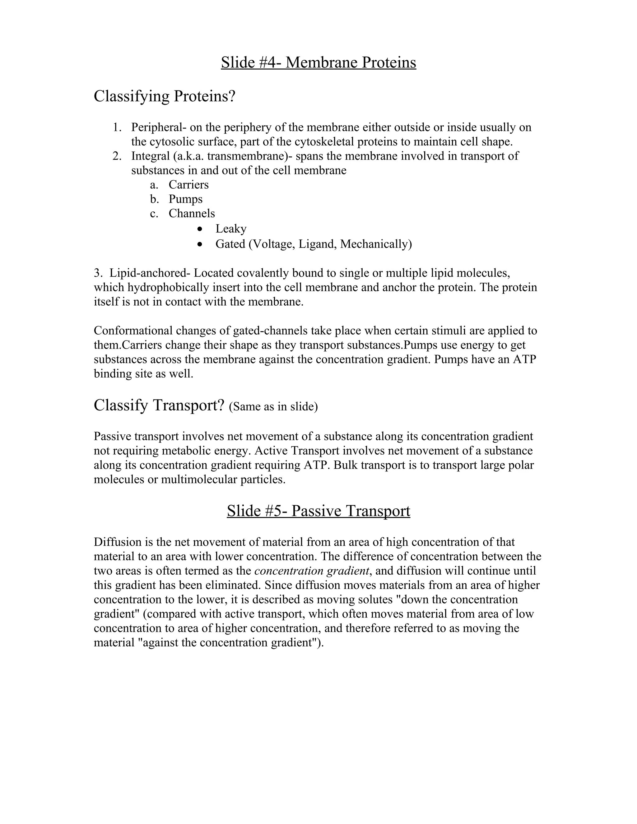 Slide #4- Membrane Proteins

Classifying Proteins?
   1. Peripheral- on the periphery of the membrane either outside or inside usually on
      the cytosolic surface, part of the cytoskeletal proteins to maintain cell shape.
   2. Integral (a.k.a. transmembrane)- spans the membrane involved in transport of
      substances in and out of the cell membrane
          a. Carriers
          b. Pumps
          c. Channels
                    • Leaky
                    • Gated (Voltage, Ligand, Mechanically)

3. Lipid-anchored- Located covalently bound to single or multiple lipid molecules,
which hydrophobically insert into the cell membrane and anchor the protein. The protein
itself is not in contact with the membrane.

Conformational changes of gated-channels take place when certain stimuli are applied to
them.Carriers change their shape as they transport substances.Pumps use energy to get
substances across the membrane against the concentration gradient. Pumps have an ATP
binding site as well.

Classify Transport? (Same as in slide)
Passive transport involves net movement of a substance along its concentration gradient
not requiring metabolic energy. Active Transport involves net movement of a substance
along its concentration gradient requiring ATP. Bulk transport is to transport large polar
molecules or multimolecular particles.

                           Slide #5- Passive Transport
Diffusion is the net movement of material from an area of high concentration of that
material to an area with lower concentration. The difference of concentration between the
two areas is often termed as the concentration gradient, and diffusion will continue until
this gradient has been eliminated. Since diffusion moves materials from an area of higher
concentration to the lower, it is described as moving solutes "down the concentration
gradient" (compared with active transport, which often moves material from area of low
concentration to area of higher concentration, and therefore referred to as moving the
material "against the concentration gradient").
 