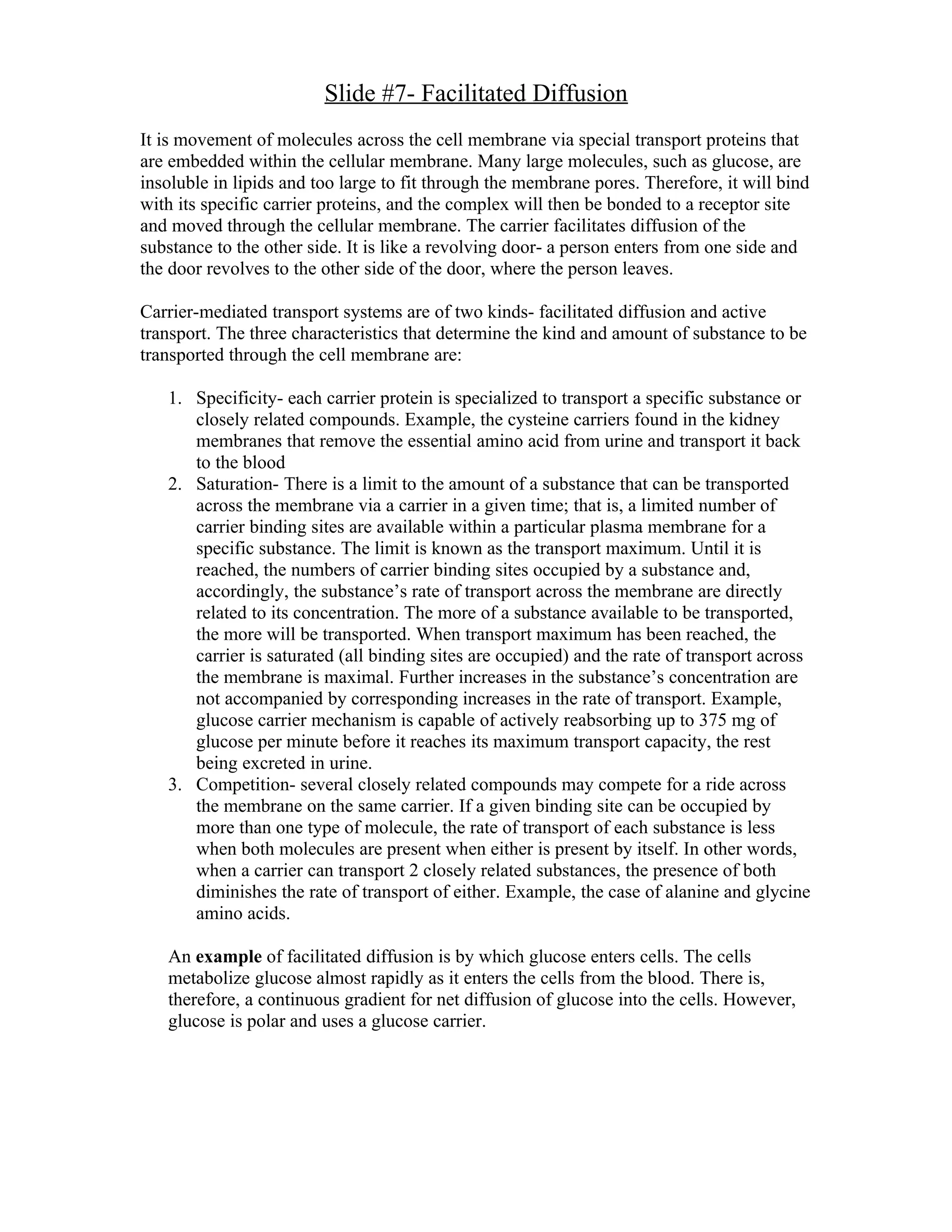 Slide #7- Facilitated Diffusion
It is movement of molecules across the cell membrane via special transport proteins that
are embedded within the cellular membrane. Many large molecules, such as glucose, are
insoluble in lipids and too large to fit through the membrane pores. Therefore, it will bind
with its specific carrier proteins, and the complex will then be bonded to a receptor site
and moved through the cellular membrane. The carrier facilitates diffusion of the
substance to the other side. It is like a revolving door- a person enters from one side and
the door revolves to the other side of the door, where the person leaves.

Carrier-mediated transport systems are of two kinds- facilitated diffusion and active
transport. The three characteristics that determine the kind and amount of substance to be
transported through the cell membrane are:

   1. Specificity- each carrier protein is specialized to transport a specific substance or
      closely related compounds. Example, the cysteine carriers found in the kidney
      membranes that remove the essential amino acid from urine and transport it back
      to the blood
   2. Saturation- There is a limit to the amount of a substance that can be transported
      across the membrane via a carrier in a given time; that is, a limited number of
      carrier binding sites are available within a particular plasma membrane for a
      specific substance. The limit is known as the transport maximum. Until it is
      reached, the numbers of carrier binding sites occupied by a substance and,
      accordingly, the substance’s rate of transport across the membrane are directly
      related to its concentration. The more of a substance available to be transported,
      the more will be transported. When transport maximum has been reached, the
      carrier is saturated (all binding sites are occupied) and the rate of transport across
      the membrane is maximal. Further increases in the substance’s concentration are
      not accompanied by corresponding increases in the rate of transport. Example,
      glucose carrier mechanism is capable of actively reabsorbing up to 375 mg of
      glucose per minute before it reaches its maximum transport capacity, the rest
      being excreted in urine.
   3. Competition- several closely related compounds may compete for a ride across
      the membrane on the same carrier. If a given binding site can be occupied by
      more than one type of molecule, the rate of transport of each substance is less
      when both molecules are present when either is present by itself. In other words,
      when a carrier can transport 2 closely related substances, the presence of both
      diminishes the rate of transport of either. Example, the case of alanine and glycine
      amino acids.

   An example of facilitated diffusion is by which glucose enters cells. The cells
   metabolize glucose almost rapidly as it enters the cells from the blood. There is,
   therefore, a continuous gradient for net diffusion of glucose into the cells. However,
   glucose is polar and uses a glucose carrier.
 