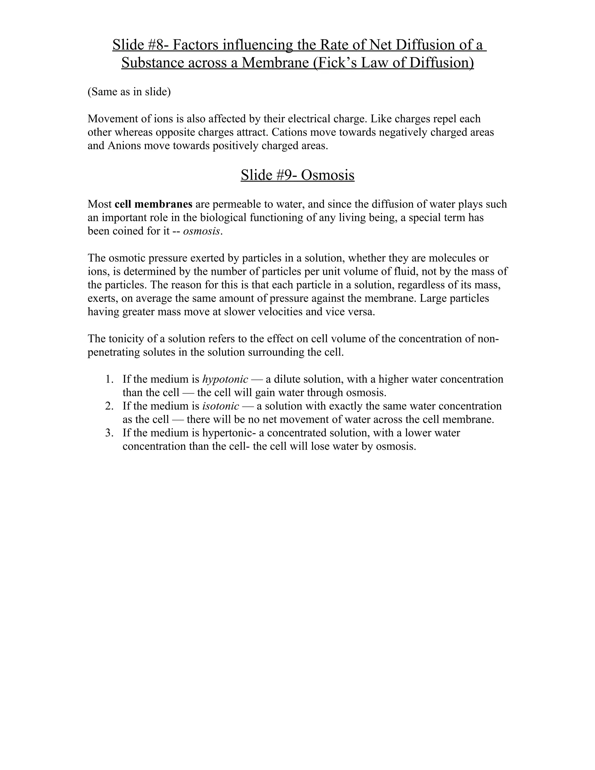 Slide #8- Factors influencing the Rate of Net Diffusion of a
      Substance across a Membrane (Fick’s Law of Diffusion)
(Same as in slide)

Movement of ions is also affected by their electrical charge. Like charges repel each
other whereas opposite charges attract. Cations move towards negatively charged areas
and Anions move towards positively charged areas.

                                  Slide #9- Osmosis
Most cell membranes are permeable to water, and since the diffusion of water plays such
an important role in the biological functioning of any living being, a special term has
been coined for it -- osmosis.

The osmotic pressure exerted by particles in a solution, whether they are molecules or
ions, is determined by the number of particles per unit volume of fluid, not by the mass of
the particles. The reason for this is that each particle in a solution, regardless of its mass,
exerts, on average the same amount of pressure against the membrane. Large particles
having greater mass move at slower velocities and vice versa.

The tonicity of a solution refers to the effect on cell volume of the concentration of non-
penetrating solutes in the solution surrounding the cell.

   1. If the medium is hypotonic — a dilute solution, with a higher water concentration
      than the cell — the cell will gain water through osmosis.
   2. If the medium is isotonic — a solution with exactly the same water concentration
      as the cell — there will be no net movement of water across the cell membrane.
   3. If the medium is hypertonic- a concentrated solution, with a lower water
      concentration than the cell- the cell will lose water by osmosis.
 